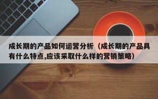 成长期的产品如何运营分析（成长期的产品具有什么特点,应该采取什么样的营销策略）