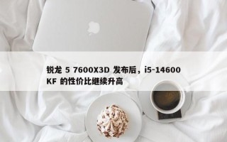 锐龙 5 7600X3D 发布后，i5-14600KF 的性价比继续升高