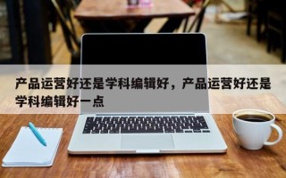 产品运营好还是学科编辑好，产品运营好还是学科编辑好一点