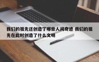 我们的祖先还创造了哪些人间奇迹 我们的祖先在此时创造了什么文明