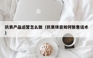 抗衰产品运营怎么做（抗衰项目如何销售话术）