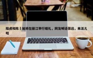 陆虎和陈曌旭将在丽江举行婚礼，网友喊话张远，来活儿啦