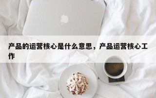 产品的运营核心是什么意思，产品运营核心工作