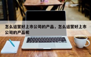 怎么运营好上市公司的产品，怎么运营好上市公司的产品呢