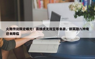 火舞传说限定曝光！裴擒虎无双至尊来袭，新英雄八神庵迎来降临