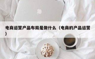 电商运营产品布局是做什么（电商的产品运营）