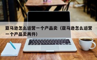 亚马逊怎么运营一个产品卖（亚马逊怎么运营一个产品卖两件）