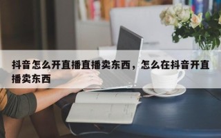 抖音怎么开直播直播卖东西，怎么在抖音开直播卖东西