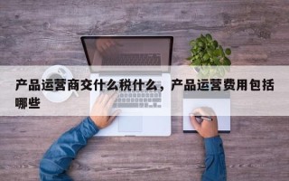 产品运营商交什么税什么，产品运营费用包括哪些