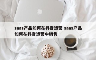 saas产品如何在抖音运营 saas产品如何在抖音运营中销售