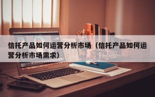 信托产品如何运营分析市场（信托产品如何运营分析市场需求）