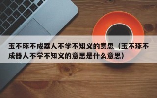 玉不琢不成器人不学不知义的意思（玉不琢不成器人不学不知义的意思是什么意思）