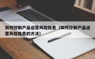 如何控制产品运营风险隐患（如何控制产品运营风险隐患的方法）