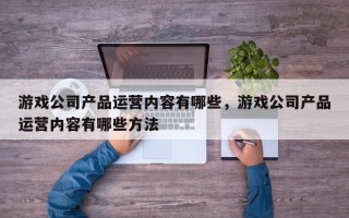 游戏公司产品运营内容有哪些，游戏公司产品运营内容有哪些方法