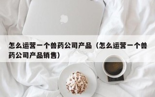 怎么运营一个兽药公司产品（怎么运营一个兽药公司产品销售）