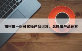 如何做一份可实操产品运营，怎样做产品运营