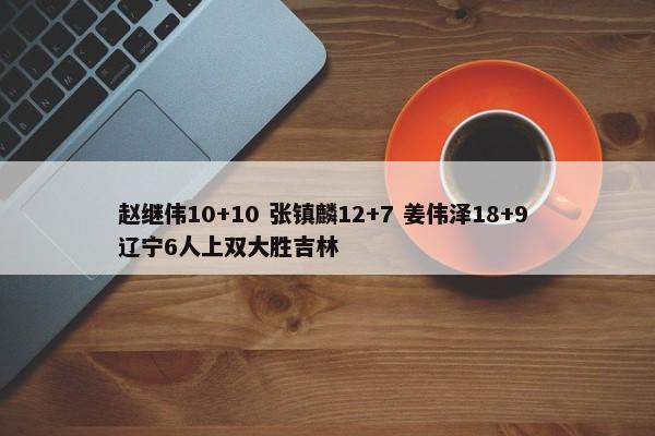 赵继伟10+10 张镇麟12+7 姜伟泽18+9 辽宁6人上双大胜吉林-第1张图片-千儒阁