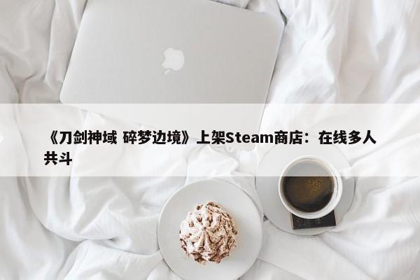 《刀剑神域 碎梦边境》上架Steam商店：在线多人共斗-第1张图片-千儒阁