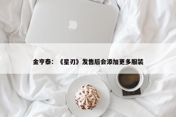 金亨泰：《星刃》发售后会添加更多服装-第1张图片-千儒阁