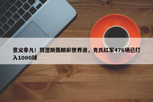 意义非凡！努涅斯轰精彩世界波，克氏红军476场已打入1000球-第1张图片-千儒阁