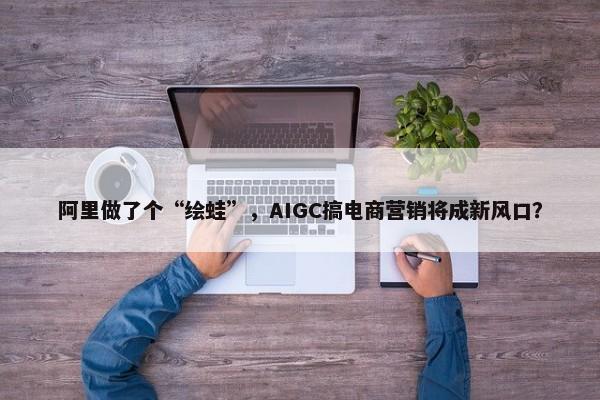 阿里做了个“绘蛙”，AIGC搞电商营销将成新风口？-第1张图片-千儒阁