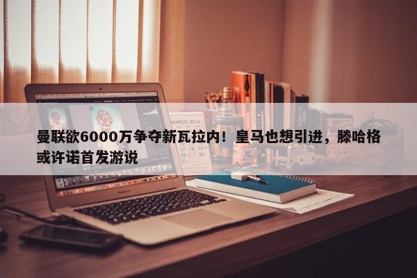 曼联欲6000万争夺新瓦拉内！皇马也想引进，滕哈格或许诺首发游说-第1张图片-千儒阁