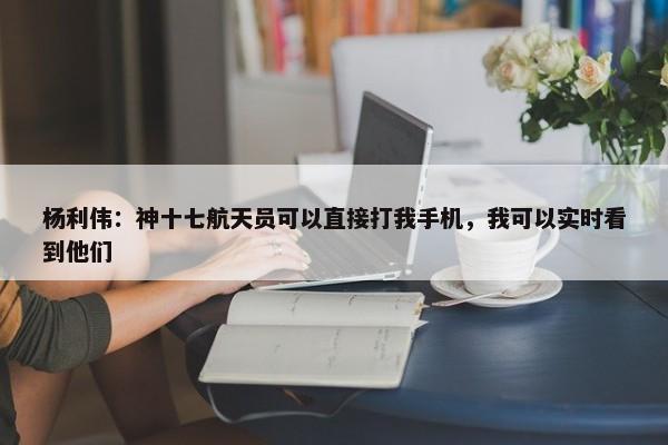 杨利伟：神十七航天员可以直接打我手机，我可以实时看到他们-第1张图片-千儒阁