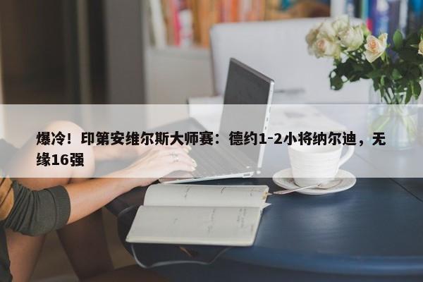 爆冷！印第安维尔斯大师赛：德约1-2小将纳尔迪，无缘16强-第1张图片-千儒阁