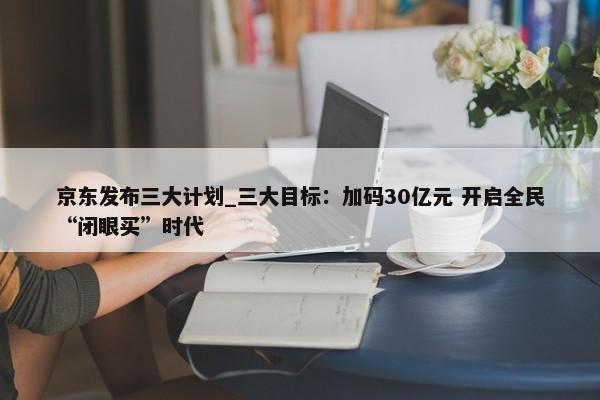 京东发布三大计划_三大目标：加码30亿元 开启全民“闭眼买”时代-第1张图片-千儒阁