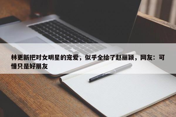 林更新把对女明星的宠爱，似乎全给了赵丽颖，网友：可惜只是好朋友-第1张图片-千儒阁