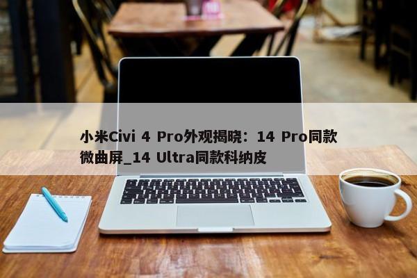 小米Civi 4 Pro外观揭晓：14 Pro同款微曲屏_14 Ultra同款科纳皮-第1张图片-千儒阁