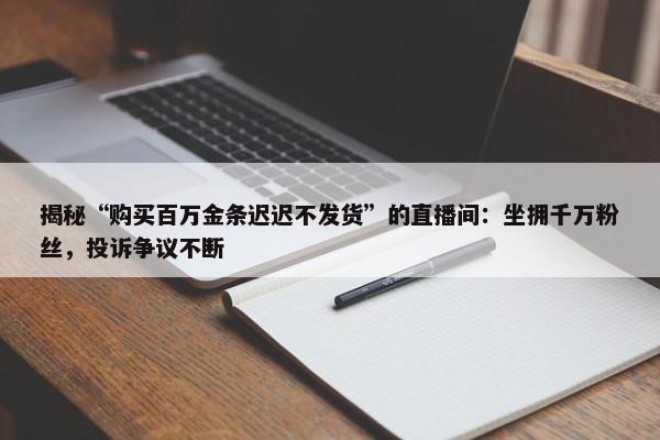 揭秘“购买百万金条迟迟不发货”的直播间：坐拥千万粉丝，投诉争议不断-第1张图片-千儒阁