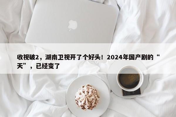 收视破2，湖南卫视开了个好头！2024年国产剧的“天”，已经变了-第1张图片-千儒阁