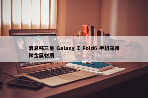 消息称三星 Galaxy Z Fold6 手机采用钛金属材质-第1张图片-千儒阁