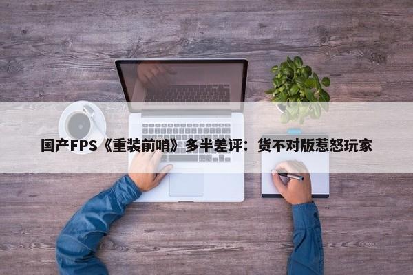 国产FPS《重装前哨》多半差评：货不对版惹怒玩家-第1张图片-千儒阁