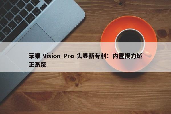 苹果 Vision Pro 头显新专利：内置视力矫正系统-第1张图片-千儒阁