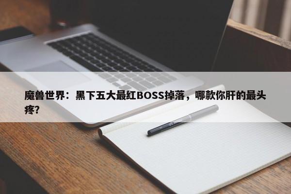 魔兽世界：黑下五大最红BOSS掉落，哪款你肝的最头疼？-第1张图片-千儒阁