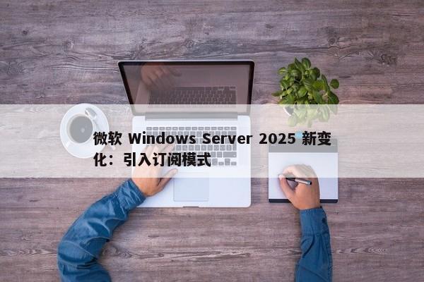 微软 Windows Server 2025 新变化：引入订阅模式-第1张图片-千儒阁