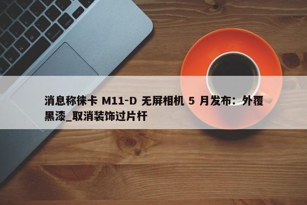 消息称徕卡 M11-D 无屏相机 5 月发布：外覆黑漆_取消装饰过片杆-第1张图片-千儒阁