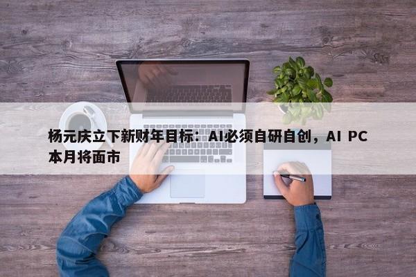 杨元庆立下新财年目标：AI必须自研自创，AI PC本月将面市-第1张图片-千儒阁