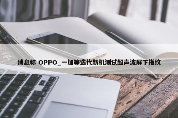 消息称 OPPO_一加等迭代新机测试超声波屏下指纹-第1张图片-千儒阁