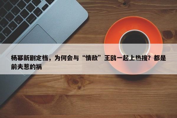 杨幂新剧定档，为何会与“情敌”王鸥一起上热搜？都是前夫惹的祸-第1张图片-千儒阁