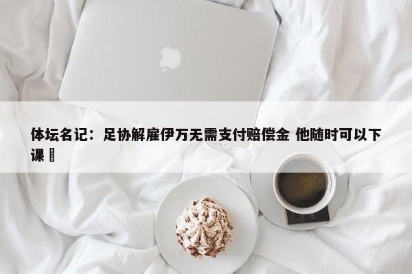 体坛名记：足协解雇伊万无需支付赔偿金 他随时可以下课 -第1张图片-千儒阁