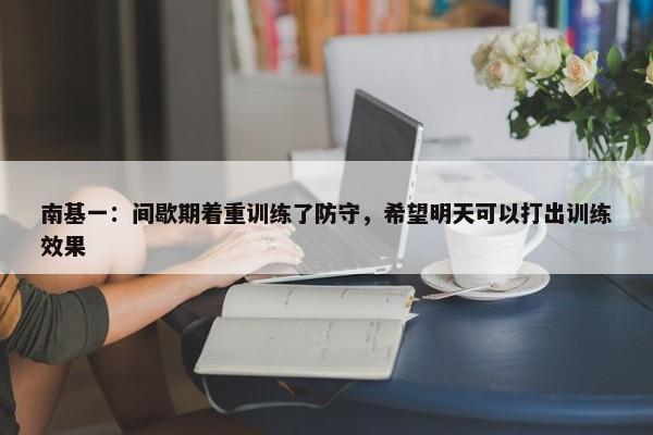 南基一：间歇期着重训练了防守，希望明天可以打出训练效果-第1张图片-千儒阁