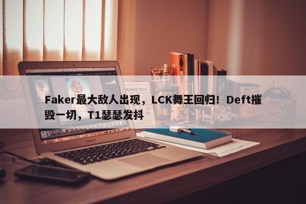 Faker最大敌人出现，LCK舞王回归！Deft摧毁一切，T1瑟瑟发抖-第1张图片-千儒阁