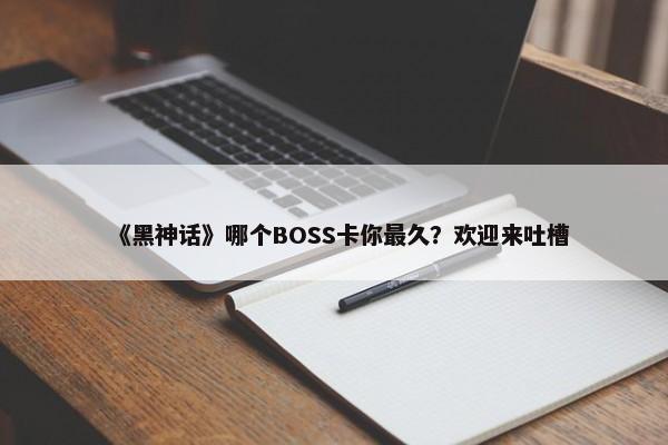 《黑神话》哪个BOSS卡你最久？欢迎来吐槽-第1张图片-千儒阁