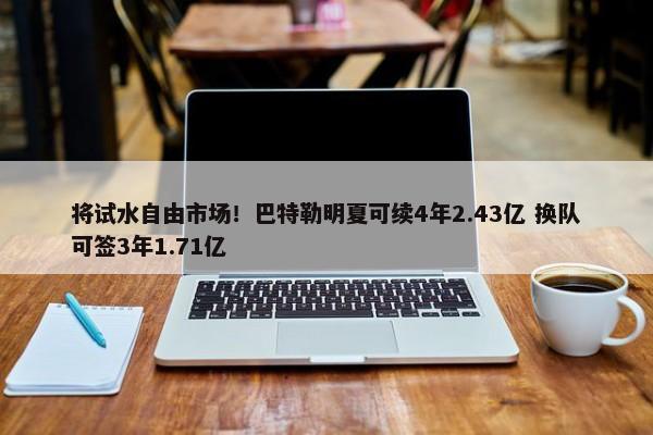 将试水自由市场！巴特勒明夏可续4年2.43亿 换队可签3年1.71亿-第1张图片-千儒阁