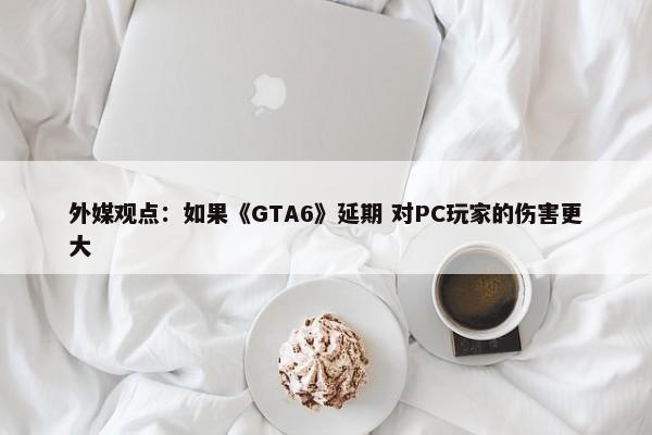 外媒观点：如果《GTA6》延期 对PC玩家的伤害更大-第1张图片-千儒阁