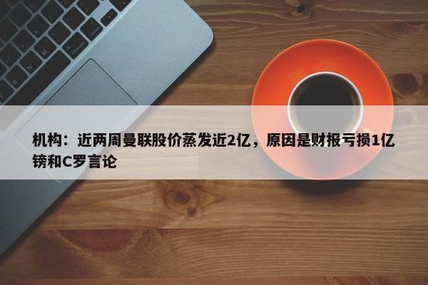 机构：近两周曼联股价蒸发近2亿，原因是财报亏损1亿镑和C罗言论-第1张图片-千儒阁