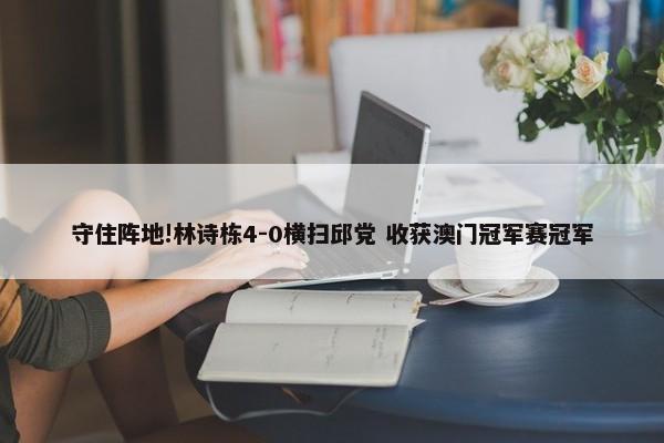 守住阵地!林诗栋4-0横扫邱党 收获澳门冠军赛冠军-第1张图片-千儒阁